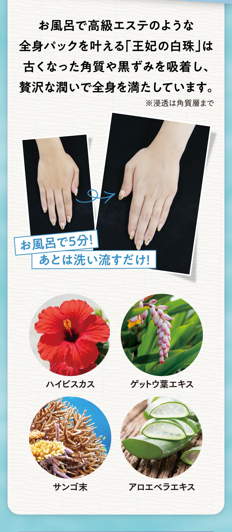 お風呂で高級エステのような全身パックを叶える「王妃の白珠」は古くなった角質や黒ずみを吸着し、贅沢な潤いで全身を満たしています。