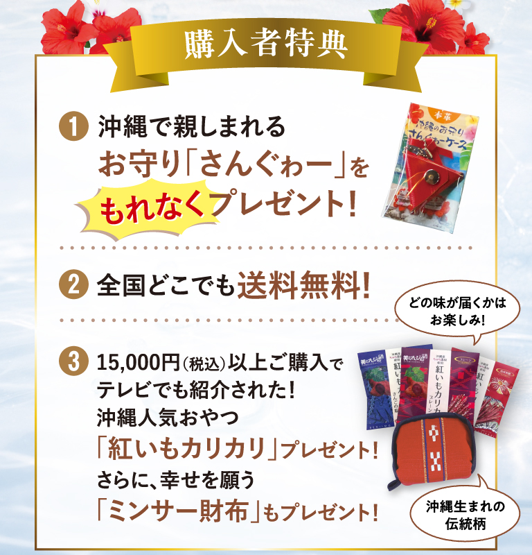 購入者特典 | ①沖縄で親しまれるお守り「さんぐゎー」をもれなくプレゼント！　②全国どこでも送料無料！　③15,000円以上ご購入で沖縄人気おやつ「紅いもカリカリ」プレゼント！さらに、幸せを願う「ミンサー財布」もプレゼント！