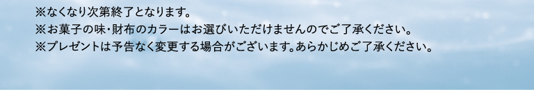 ※なくなり次第終了となります。※お菓子の味・財布のカラーはお選びいただけませんのでご了承ください。※プレゼントは予告なく変更する場合がございます。あらかじめご了承ください。