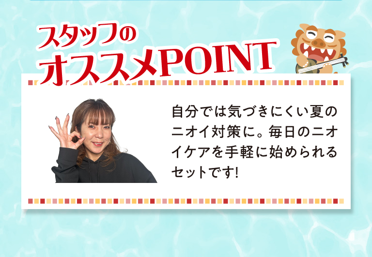 スタッフのおすすめPOINT　自分では気づきにくい夏のニオイ対策に。毎日のニオイケアを手軽に始められるセットです！