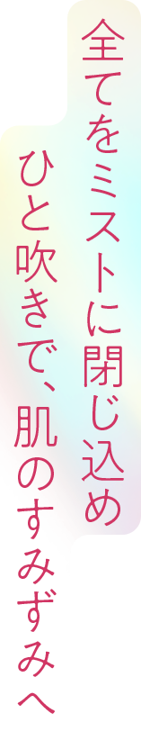 全てをミストに閉じ込め、ひと吹きで、肌のすみずみへ