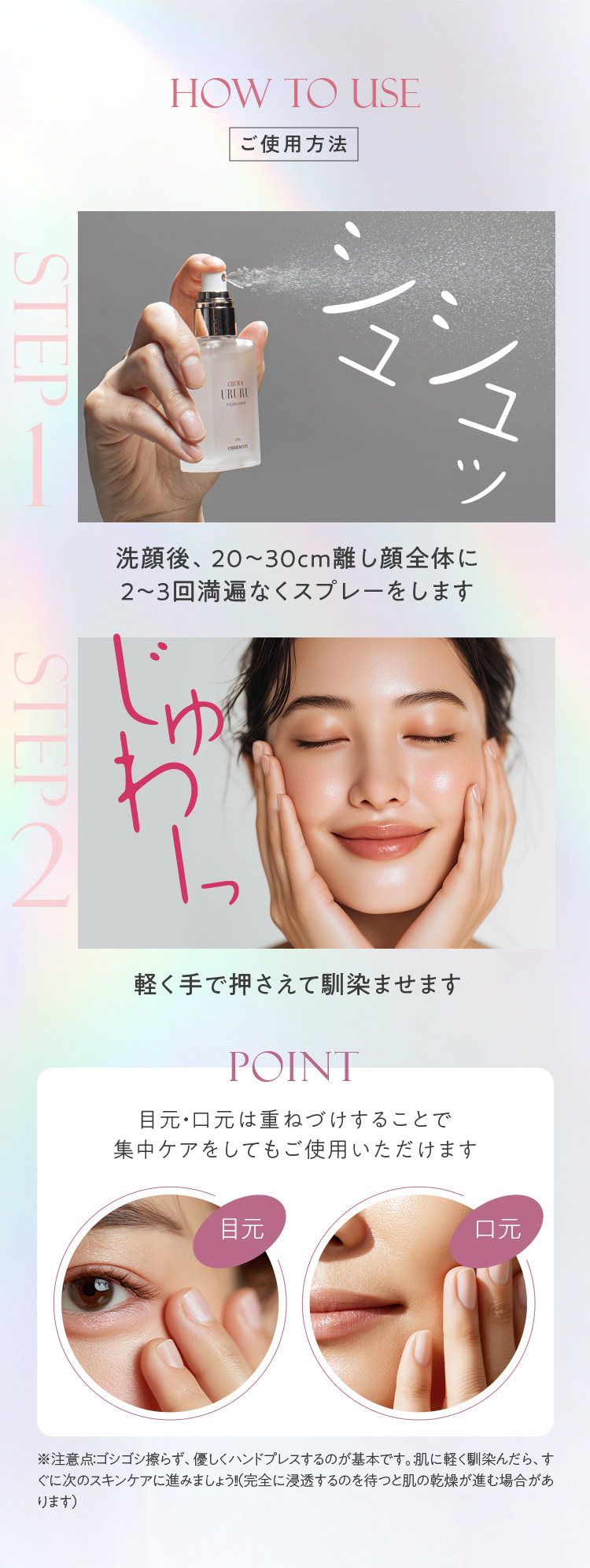 HOW TO USE ご使用方法 STEP1 洗顔後、20～30cm離し顔全体に2～3回満遍なくスプレーします。STEP2 軽く手で押さえて馴染ませます。