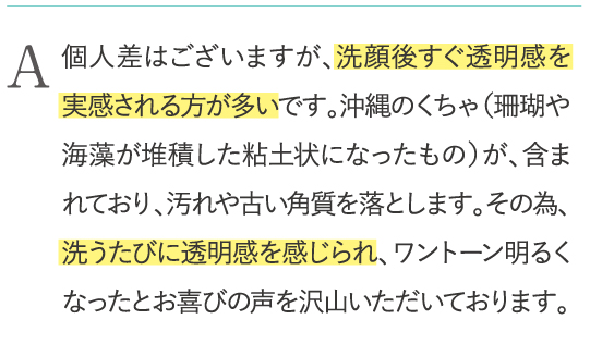 個人差はございますが、洗顔後すぐ透明感を実感される方が多いです。