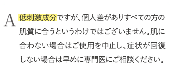 低刺激成分ですが、個人差がありすべての方の肌質に合うというわけではございません。