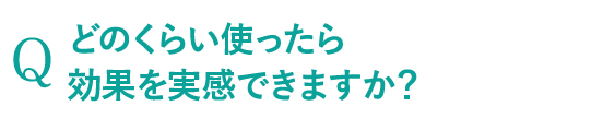 どのくらい使ったら効果を実感できますか？