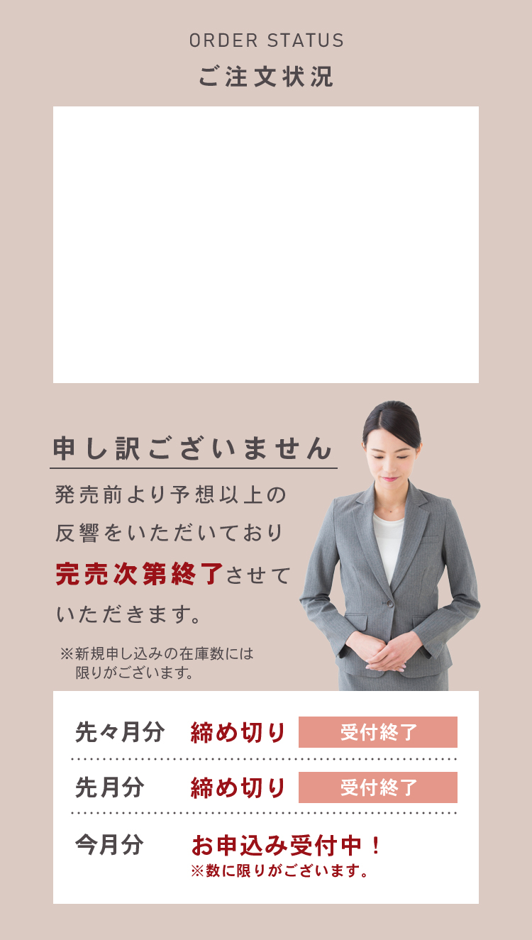 ご注文状況 ORDER STATUS 発売前より予想以上の反響をいただいており完売次第終了させていただきます。新規申し込みの在庫数には限りがございます。