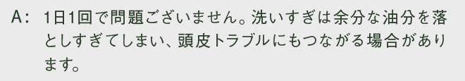 1日1回で問題ございません。洗いすぎは余分な油分を落としすぎてしまい、頭皮トラブルにもつながる場合があります。