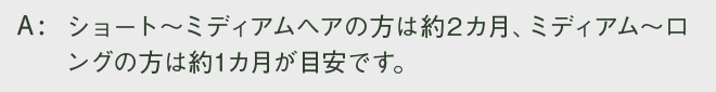 ショート～ミディアムヘアの方は約2カ月、ミディアム～ロングの方は約1カ月が目安です。