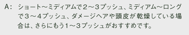 ショート～ミディアムで２～３プッシュ、ミディアム～ロングで３～４プッシュ、ダメージヘアや頭皮が乾燥している場合は、さらにもう１～３プッシュがおすすめです。