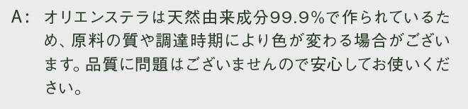 オリエンステラは天然由来成分99.9％で作られているため、原料の質や調達時期により色が変わる場合がございます。品質に問題はございませんので安心してお使いください。