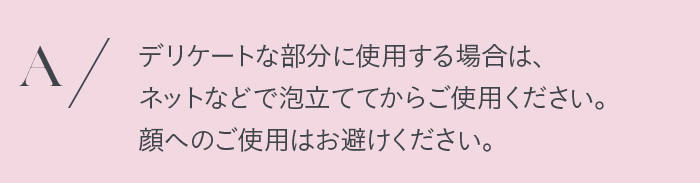 デリケートな部分に使用する場合は、ネットなどで泡立ててからご使用ください。顔へのご使用はお避けください。