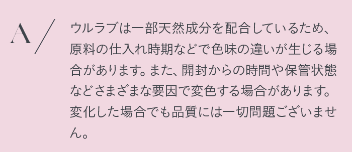 ウルラブは一部天然成分を配合しているため、原料の仕入れ時期などで色味の違いが生じる場合があります。また、開封からの時間や保管状態などさまざまな要因で変色する場合があります。変化した場合でも品質には一切問題ございません。