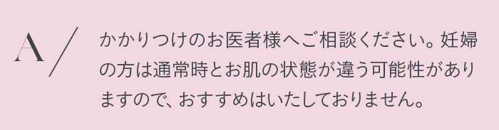 かかりつけのお医者様へご相談ください。妊婦の方は通常時とお肌の状態が違う可能性がありますので、おすすめはしておりません。