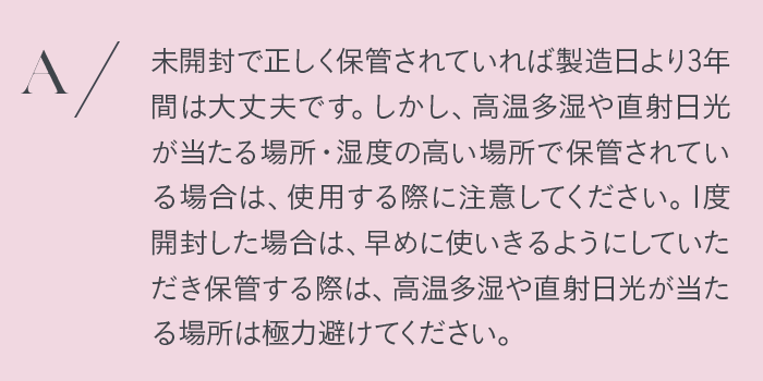 未開封で正しく保管されていれば製造日より3年間は大丈夫です。しかし、高温多湿や直射日光が当たる場所・湿度の高い場所で保管されている場合は、使用する際に注意してください。1度開封した場合は早めに使いきるようにしていただき保管する際は、高温多湿や直射日光が当たる場所は極力避けてください。