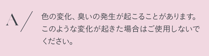 色の変化、臭いの発生が起こることがあります。このような変化が起きた場合はご使用しないでください。