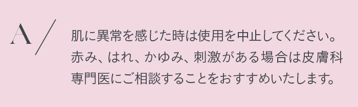 肌に異常を感じた時は使用を中止してください。赤み、はれ、かゆみ、刺激がある場合は皮膚科専門医にご相談することをおすすめいたします。