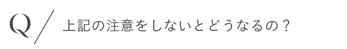 上記の注意をしないとどうなるの？