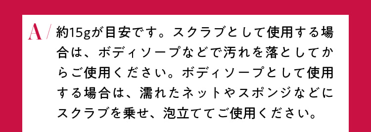 約15ｇが目安です。スクラブとして使用する場合は、ボディソープなどで汚れを落としてからご使用ください。ボディソープとして使用する場合は、濡れたネットやスポンジなどにスクラブを乗せ、泡立ててご使用ください。