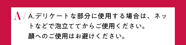 デリケートな部分に使用する場合は、ネットなどで泡立ててからご使用ください。顔へのご使用はお避けください。