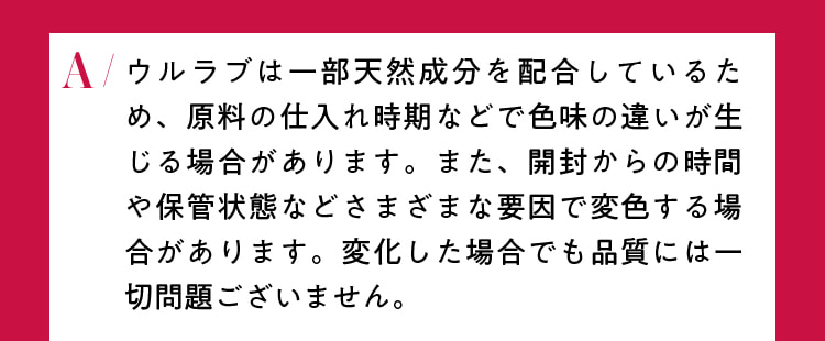 ウルラブは一部天然成分を配合しているため、原料の仕入れ時期などで色味の違いが生じる場合があります。また、開封からの時間や保管場所などさまざまな要因で変色する場合があります。変化した場合でも品質には一切問題ございません。