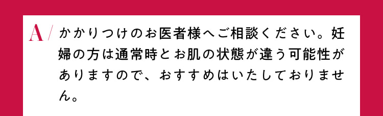 かかりつけのお医者様へご相談ください。妊婦の方は通常時とお肌の状態が違う可能性がありますので、おすすめはいたしておりません。