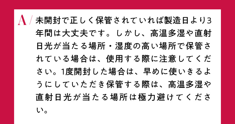 未開封で正しく保管されていれば製造日より3年間は大丈夫です。しかし、高温多湿や直射日光が当たる場所・湿度の高い場所で保管されている場合は、使用する際に注意してください。1度開封した場合は、早めに使いきるようにしていただき保管する際は、高温多湿や直射日光が当たる場所は極力避けてください。