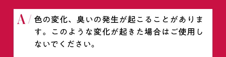 色の変化、臭いの発生が起こることがあります。このような変化が起きた場合はご使用しないでください。