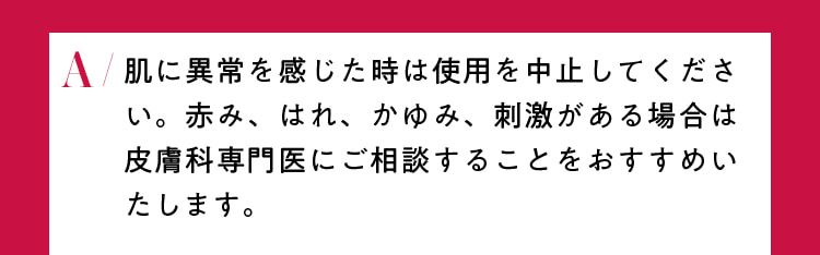 肌に異常を感じた時は使用を中止してください。赤み、はれ、かゆみ、刺激がある場合は皮膚科専門医にご相談することをおすすめいたします。