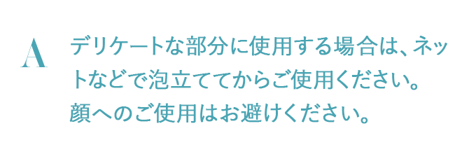 デリケートな部分に使用する場合は、ネットなどで泡立ててからご使用ください。顔へのご使用はお避けください。
