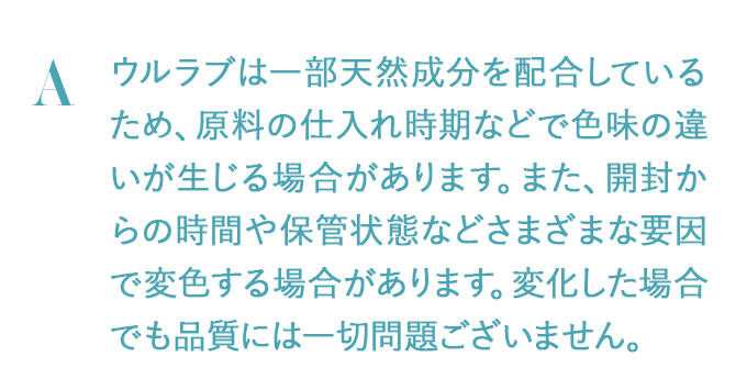 ウルラブは一部天然成分を配合しているため、原料の仕入れ時期などで色味の違いが生じる場合があります。また、開封からの時間や保管状態などさまざまな要因で変色する場合があります。変化した場合でも品質には一切問題ございません。