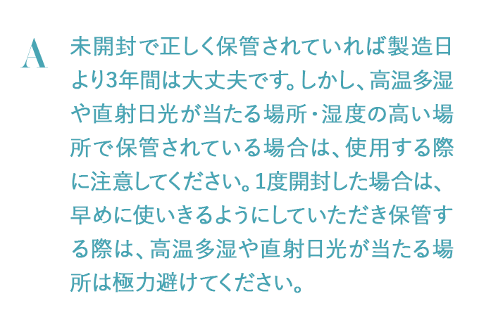 未開封で正しく保管されていれば製造日より3年間は大丈夫です。しかし、高温多湿や直射日光が当たる場所・湿度の高い場所で保管されている場合は、使用する際に注意してください。1度開封した場合は、早めに使いきるようにしていただき保管する際は、高温多湿や直射日光が当たる場所は極力避けてください。