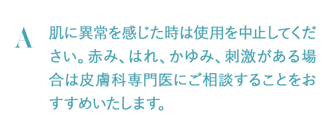 肌に異常を感じた時は使用を中止してください。赤み、はれ、かゆみ、刺激がある場合は皮膚科専門医にご相談することをおすすめいたします。